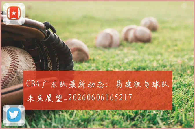 CBA广东队最新动态:易建联与球队未来展望_20260606165217