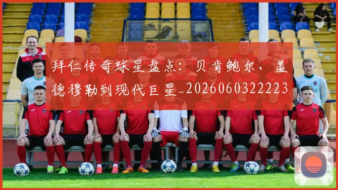 拜仁传奇球星盘点:贝肯鲍尔、盖德穆勒到现代巨星_20260603222236