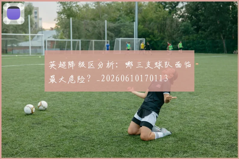 英超降级区分析:哪三支球队面临最大危险?_20260610170113