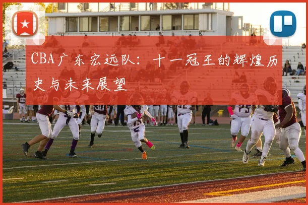 CBA广东宏远队：十一冠王的辉煌历史与未来展望