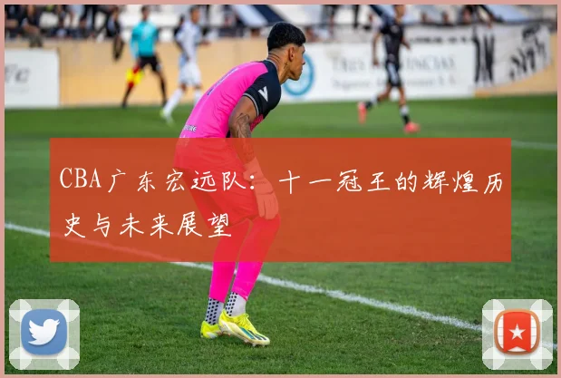 CBA广东宏远队：十一冠王的辉煌历史与未来展望