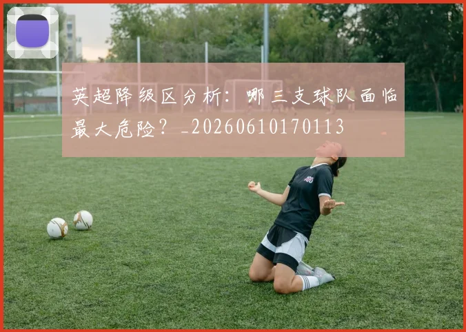 英超降级区分析：哪三支球队面临最大危险？_20260610170113