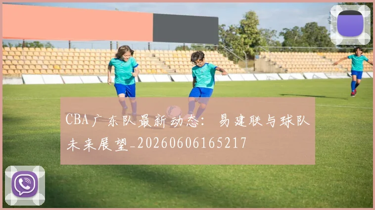 CBA广东队最新动态:易建联与球队未来展望_20260606165217