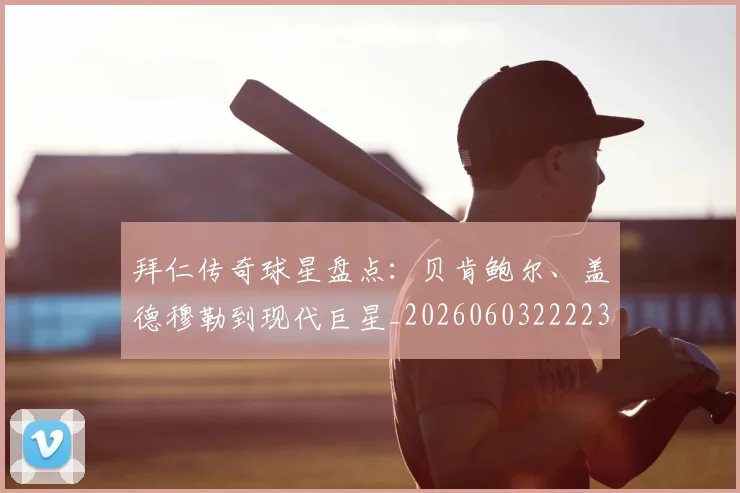 拜仁传奇球星盘点：贝肯鲍尔、盖德穆勒到现代巨星_20260603222236