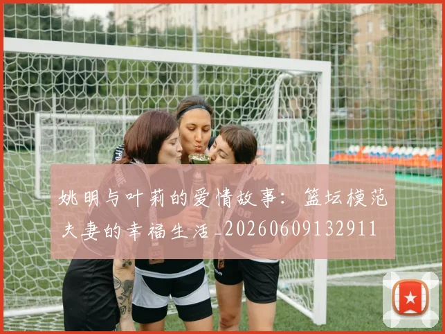 姚明与叶莉的爱情故事:篮坛模范夫妻的幸福生活_20260609132911