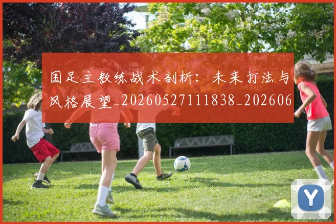 国足主教练战术剖析：未来打法与风格展望_20260527111838_20260608142833