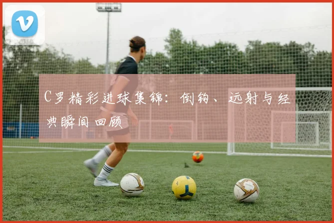 C罗精彩进球集锦:倒钩、远射与经典瞬间回顾